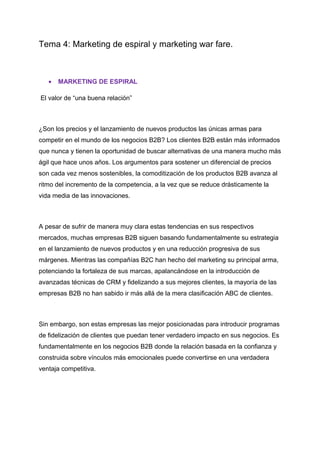 Tema 4: Marketing de espiral y marketing war fare.
• MARKETING DE ESPIRAL
El valor de “una buena relación”
¿Son los precios y el lanzamiento de nuevos productos las únicas armas para
competir en el mundo de los negocios B2B? Los clientes B2B están más informados
que nunca y tienen la oportunidad de buscar alternativas de una manera mucho más
ágil que hace unos años. Los argumentos para sostener un diferencial de precios
son cada vez menos sostenibles, la comoditización de los productos B2B avanza al
ritmo del incremento de la competencia, a la vez que se reduce drásticamente la
vida media de las innovaciones.
A pesar de sufrir de manera muy clara estas tendencias en sus respectivos
mercados, muchas empresas B2B siguen basando fundamentalmente su estrategia
en el lanzamiento de nuevos productos y en una reducción progresiva de sus
márgenes. Mientras las compañías B2C han hecho del marketing su principal arma,
potenciando la fortaleza de sus marcas, apalancándose en la introducción de
avanzadas técnicas de CRM y fidelizando a sus mejores clientes, la mayoría de las
empresas B2B no han sabido ir más allá de la mera clasificación ABC de clientes.
Sin embargo, son estas empresas las mejor posicionadas para introducir programas
de fidelización de clientes que puedan tener verdadero impacto en sus negocios. Es
fundamentalmente en los negocios B2B donde la relación basada en la confianza y
construida sobre vínculos más emocionales puede convertirse en una verdadera
ventaja competitiva.
 