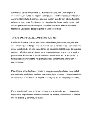 A diferencia de las compañías B2C, Business-to-Consumer («del negocio al
consumidor», en inglés) los negocios B2B (Business-to-Business) suelen tener un
número más limitado de clientes, a los que pueden acceder con relativa facilidad.
Además el peso específico de cada uno de estos clientes es mucho mayor, por lo
que las potenciales inversiones para desarrollar iniciativas de fidelización son
fácilmente justificables desde un punto de vista económico.
¿CÓMO GANARSE LA LEALTAD DE UN CLIENTE?
La efectividad de un plan de fidelización depende en gran medida del grado de
conocimiento que se tenga sobre los clientes y de la capacidad de personalización
de las iniciativas. Es en este punto donde las empresas de B2B gozan de una clara
ventaja. La fidelización de clientes es un proceso inerativo que se puede explicar
gráficamente a través de la espiral de lealtad desarrollada por CP Proximity. La
fidelidad se construye sobre tres pilares básicos: conocimiento, interacción y
compensación.
Para fidelizar a los clientes es necesario empezar conociéndolos en profundidad;
pasando del conocimiento teórico a una interacción continuada que permitirá definir
iniciativas que redunden en un mayor beneficio para los clientes(compensación) .
Estos tres pilares forman un círculo virtuoso que se estrecha a modo de espiral a
medida que se profundiza en el desarrollo de los mismos, fortaleciendo la relación
con los clientes y, por ende, su lealtad.
 