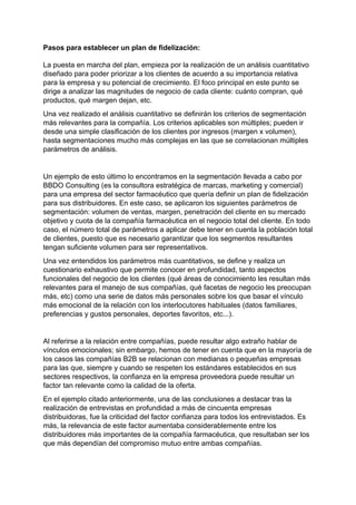 Pasos para establecer un plan de fidelización:
La puesta en marcha del plan, empieza por la realización de un análisis cuantitativo
diseñado para poder priorizar a los clientes de acuerdo a su importancia relativa
para la empresa y su potencial de crecimiento. El foco principal en este punto se
dirige a analizar las magnitudes de negocio de cada cliente: cuánto compran, qué
productos, qué margen dejan, etc.
Una vez realizado el análisis cuantitativo se definirán los criterios de segmentación
más relevantes para la compañía. Los criterios aplicables son múltiples; pueden ir
desde una simple clasificación de los clientes por ingresos (margen x volumen),
hasta segmentaciones mucho más complejas en las que se correlacionan múltiples
parámetros de análisis.
Un ejemplo de esto último lo encontramos en la segmentación llevada a cabo por
BBDO Consulting (es la consultora estratégica de marcas, marketing y comercial)
para una empresa del sector farmacéutico que quería definir un plan de fidelización
para sus distribuidores. En este caso, se aplicaron los siguientes parámetros de
segmentación: volumen de ventas, margen, penetración del cliente en su mercado
objetivo y cuota de la compañía farmacéutica en el negocio total del cliente. En todo
caso, el número total de parámetros a aplicar debe tener en cuenta la población total
de clientes, puesto que es necesario garantizar que los segmentos resultantes
tengan suficiente volumen para ser representativos.
Una vez entendidos los parámetros más cuantitativos, se define y realiza un
cuestionario exhaustivo que permite conocer en profundidad, tanto aspectos
funcionales del negocio de los clientes (qué áreas de conocimiento les resultan más
relevantes para el manejo de sus compañías, qué facetas de negocio les preocupan
más, etc) como una serie de datos más personales sobre los que basar el vínculo
más emocional de la relación con los interlocutores habituales (datos familiares,
preferencias y gustos personales, deportes favoritos, etc...).
Al referirse a la relación entre compañías, puede resultar algo extraño hablar de
vínculos emocionales; sin embargo, hemos de tener en cuenta que en la mayoría de
los casos las compañías B2B se relacionan con medianas o pequeñas empresas
para las que, siempre y cuando se respeten los estándares establecidos en sus
sectores respectivos, la confianza en la empresa proveedora puede resultar un
factor tan relevante como la calidad de la oferta.
En el ejemplo citado anteriormente, una de las conclusiones a destacar tras la
realización de entrevistas en profundidad a más de cincuenta empresas
distribuidoras, fue la criticidad del factor confianza para todos los entrevistados. Es
más, la relevancia de este factor aumentaba considerablemente entre los
distribuidores más importantes de la compañía farmacéutica, que resultaban ser los
que más dependían del compromiso mutuo entre ambas compañías.
 