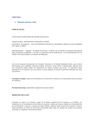 SABER MÁS...
• Marketing relacional - Video
CÓMO SE APLICA
Los tres pasos fundamentales del mercadeo relacional son:
Manejo de datos: Almacenamiento organización y Análisis
Implantación del programa : Una vez identificada de clientes sus necesidades y deseos se arman estrategias
para lograr su lealtad.
Retroalimentación Después : de realizar los primeros contactos con los clientes se actualizan las bases de
datos inicialmente constituidas y se hace un seguimiento de las preferencias y los comportamientos de los
clientes con la cual se llega a una relación de largo plazo
Uno de los mayores componentes del mercadeo relacional es el llamado Marketing Directo, que combina
herramientas como publicidad, relaciones públicas, promoción, correo directo y telemercadeo. Además como
otro componente puede utilizar los mecanismos de ventas cruzadas que buscan, no solamente mayor
participación en el mercado, sino en el cliente, en otras palabras, en el total de productos diferentes que hace
una persona.
Principales ventajas: mejora de los beneficios en la retención de clientes y en la optimización de las acciones
de marketing.
Principal desventaja: desatender la captación de nuevos clientes.
MARKETING UNO A UNO
Concepto: se origina y se entiende a partir de la relación existente entre la empresa y sus clientes, con
fundamento en el conocimiento de los hábitos de consumo, hábitos de compra y hábitos de comunicación de
los consumidores o usuarios, a quienes se quiere fidelizar, logrando desde acciones de recompra y retorno,
hasta convertirlos en fuente de información permanente sobre todos los eventos que inciden en la relación
comercial y en la gestión misma de la empresa.
 