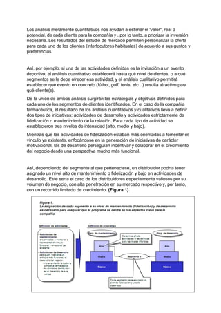 Los análisis meramente cuantitativos nos ayudan a estimar el 'valor", real o
potencial, de cada cliente para la compañía y , por lo tanto, a priorizar la inversión
necesaria. Los resultados del estudio de mercado permiten personalizar la oferta
para cada uno de los clientes (interlocutores habituales) de acuerdo a sus gustos y
preferencias.
Así, por ejemplo, si una de las actividades definidas es la invitación a un evento
deportivo, el análisis cuantitativo establecerá hasta qué nivel de dientes, o a qué
segmentos se le debe ofrecer esa actividad, y el análisis cualitativo permitirá
establecer qué evento en concreto (fútbol, golf, tenis, etc...) resulta atractivo para
qué cliente(s).
De la unión de ambos análisis surgirán las estrategias y objetivos definidos para
cada uno de los segmentos de clientes identificados. En el caso de la compañía
farmacéutica, el resultado de los análisis cuantitativos y cualitativos llevó a definir
dos tipos de iniciativas: actividades de desarrollo y actividades estrictamente de
fidelización o mantenimiento de la relación. Para cada tipo de actividad se
establecieron tres niveles de intensidad (alto, medio y bajo).
Mientras que las actividades de fidelización estaban más orientadas a fomentar el
vínculo ya existente, enfocándose en la generación de iniciativas de carácter
motivacional, las de desarrollo perseguían incentivar y colaborar en el crecimiento
del negocio desde una perspectiva mucho más funcional.
Así, dependiendo del segmento al que perteneciese, un distribuidor podría tener
asignado un nivel alto de mantenimiento o fidelización y bajo en actividades de
desarrollo. Este sería el caso de los distribuidores especialmente valiosos por su
volumen de negocio, con alta penetración en su mercado respectivo y, por tanto,
con un recorrido limitado de crecimiento. (Figura 1).
 
