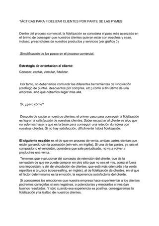 TÁCTICAS PARA FIDELIZAR CLIENTES POR PARTE DE LAS PYMES
Dentro del proceso comercial, la fidelización se considera el paso más avanzado en
el ánimo de conseguir que nuestros clientes quieran estar con nosotros y sean,
incluso, prescriptores de nuestros productos y servicios (ver gráfico 3).
Simplificación de los pasos en el proceso comercial:
Estrategia de orientacion al cliente:
Conocer, captar, vincular, fidelizar.
Por tanto, no deberíamos confundir las diferentes herramientas de vinculación
(catálogo de puntos, descuentos por compras, etc.) como el fin último de una
empresa, sino que debemos llegar más allá.
Sí, ¿pero cómo?
Después de captar a nuestros clientes, el primer paso para conseguir la fidelización
es lograr la satisfacción de nuestros clientes. Saber escuchar al cliente es algo que
no solemos hacer y que es la base para conseguir una relación duradera con
nuestros clientes. Si no hay satisfacción, difícilmente habrá fidelización.
El siguiente escalón es el de que en proceso de venta, ambas partes sientan que
están ganando con la operación (win-win, en inglés). Si una de las partes, ya sea el
comprador o el vendedor, considera que sale perjudicado, no va a volver a
producirse una venta.
Tenemos que evolucionar del concepto de retención del cliente, que da la
sensación de que no puede comprar en otro sitio que no sea el mío, como si fuera
una imposición, y del de vinculación de clientes, que está más orientado a la venta
repetitiva o cruzada (cross-selling, en inglés), al de fidelización de clientes, en el que
el factor determinante es la emoción, la experiencia satisfactoria del cliente.
Si conocemos las emociones que nuestra empresa hace experimentar a los clientes
podremos corregirlas si son negativas, o potenciarlas y mejorarlas si nos dan
buenos resultados. Y sólo cuando esa experiencia es positiva, conseguiremos la
fidelización y la lealtad de nuestros clientes.
 