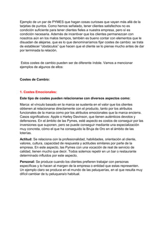 Ejemplo de un par de PYMES que hagan cosas curiosas que vayan más allá de la
tarjetas de puntos. Como hemos señalado, tener clientes satisfechos no es
condición suficiente para tener clientes fieles a nuestra empresa, pero sí es
condición necesaria. Además de incentivar que los clientes permanezcan con
nosotros aún en los malos tiempos, también es bueno contar con elementos que le
disuadan de alejarse, que es lo que denominaríamos fijar costes de cambio: se trata
de establecer “obstáculos” que hacen que el cliente se lo piense mucho antes de dar
por terminada la relación.
Estos costes de cambio pueden ser de diferente índole. Vamos a mencionar
ejemplos de algunos de ellos:
Costes de Cambio:
1. Costes Emocionales:
Este tipo de costes pueden relacionarse con diversos aspectos como:
Marca: el vínculo basado en la marca se sustenta en el valor que los clientes
obtienen al relacionarse directamente con el producto, tanto por los atributos
funcionales de la marca como por los atributos emocionales que la marca encierra.
Casos significativos: Apple o Harley Davinson, que tienen auténticos devotos y
defensores. En el ámbito de las Pymes, esté aspecto es costos de conseguir por las
inversiones que suponen, pero se puede conseguir mediante una especialización
muy concreta, cómo el que ha conseguido la Bruja de Oro en el ámbito de las
loterías.
Actitud: Se relaciona con la profesionalidad, habilidades, orientación al cliente,
valores, cultura, capacidad de respuesta y actitudes similares por parte de la
empresa. En este aspecto, las Pymes con una vocación de real de servicio de
calidad, tienen mucho que decir. Todos solemos repetir en un bar o restaurante
determinado influidos por este aspecto.
Personal: Se produce cuando los clientes prefieren trabajar con personas
específicas y lo hacen al margen de la empresa o entidad que estas representen.
Un ejemplo claro se produce en el mundo de las peluquerías, en el que resulta muy
difícil cambiar de tu peluquera/o habitual.
 