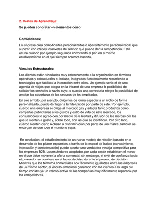 2. Costes de Aprendizaje:
Se pueden concretar en elementos como:
Comodidades:
La empresa crea comodidades personalizadas o aparentemente personalizadas que
superan con creces los niveles de servicio que puede dar la competencia. Esto
ocurre cuando por ejemplo seguimos comprando el pan en el mismo
establecimiento en el que siempre solemos hacerlo.
Vínculos Estructurales:
Los clientes están vinculados muy estrechamente a la organización en términos
operativos y estructurales o, incluso, integrados funcionalmente recurriendo a
tecnologías que facilitan la interacción entre ellos. Un ejemplo sería el de una
agencia de viajes que integra en la intranet de una empresa la posibilidad de
solicitar los servicios a través suyo, o cuando una correduría integra la posibilidad de
ampliar las coberturas de los seguros de los empleados.
En otro ámbito, por ejemplo, dirigirnos de forma especial a un nicho de forma
personalizada, puede dar lugar a la fidelización por parte de este. Por ejemplo,
cuando una empresa se dirige al mercado gay y adapta tanto productos como
campañas publicitarias a los gustos y estilo de vida de este mercado, los
consumidores lo agradecen por medio de la lealtad y difusión de las marcas con las
que se sienten a gusto y, sobre todo, con las que se identifican. Por otro lado,
cuando sienten cierto rechazo o discriminación por parte de una marca, también se
encargan de que todo el mundo lo sepa.
En conclusión, el establecimiento de un nuevo modelo de relación basado en el
desarrollo de los pilares expuestos a través de la espiral de lealtad (conocimiento,
interacción y compensación) puede aportar una verdadera ventaja competitiva para
las empresas B2B. Los estándares aceptados por cada sector establecen el marco
en el que debe moverse la oferta comercial; sin embargo, el nivel de confianza hacia
el proveedor se convierte en el factor decisivo durante el proceso de decisión.
Mientras que los términos comerciales son fácilmente igualables entre las empresas
de un mismo sector, el vínculo emocional generado con los clientes a lo largo del
tiempo constituye un valioso activo de las compañías muy difícilmente replicable por
los competidores.
 