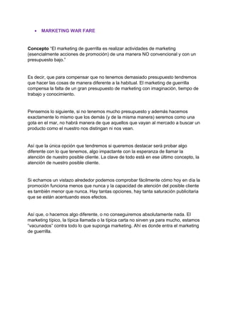 • MARKETING WAR FARE
Concepto “El marketing de guerrilla es realizar actividades de marketing
(esencialmente acciones de promoción) de una manera NO convencional y con un
presupuesto bajo.”
Es decir, que para compensar que no tenemos demasiado presupuesto tendremos
que hacer las cosas de manera diferente a la habitual. El marketing de guerrilla
compensa la falta de un gran presupuesto de marketing con imaginación, tiempo de
trabajo y conocimiento.
Pensemos lo siguiente, si no tenemos mucho presupuesto y además hacemos
exactamente lo mismo que los demás (y de la misma manera) seremos como una
gota en el mar, no habrá manera de que aquellos que vayan al mercado a buscar un
producto como el nuestro nos distingan ni nos vean.
Así que la única opción que tendremos si queremos destacar será probar algo
diferente con lo que tenemos, algo impactante con la esperanza de llamar la
atención de nuestro posible cliente. La clave de todo está en ese último concepto, la
atención de nuestro posible cliente.
Si echamos un vistazo alrededor podemos comprobar fácilmente cómo hoy en día la
promoción funciona menos que nunca y la capacidad de atención del posible cliente
es también menor que nunca. Hay tantas opciones, hay tanta saturación publicitaria
que se están acentuando esos efectos.
Así que, o hacemos algo diferente, o no conseguiremos absolutamente nada. El
marketing típico, la típica llamada o la típica carta no sirven ya para mucho, estamos
“vacunados” contra todo lo que suponga marketing. Ahí es donde entra el marketing
de guerrilla.
 