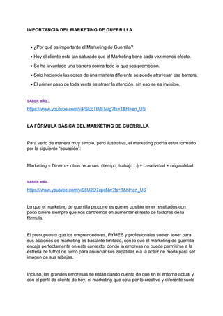 IMPORTANCIA DEL MARKETING DE GUERRILLA
• ¿Por qué es importante el Marketing de Guerrilla?
• Hoy el cliente esta tan saturado que el Marketing tiene cada vez menos efecto.
• Se ha levantado una barrera contra todo lo que sea promoción.
• Solo haciendo las cosas de una manera diferente se puede atravesar esa barrera.
• El primer paso de toda venta es atraer la atención, sin eso se es invisible.
SABER MÁS...
https://www.youtube.com/v/PSEqTtMFMrg?fs=1&hl=en_US
LA FÓRMULA BÁSICA DEL MARKETING DE GUERRILLA
Para verlo de manera muy simple, pero ilustrativa, el marketing podría estar formado
por la siguiente “ecuación”:
Marketing = Dinero + otros recursos (tiempo, trabajo…) + creatividad + originalidad.
SABER MÁS...
https://www.youtube.com/v/98U2O7cpcNw?fs=1&hl=en_US
Lo que el marketing de guerrilla propone es que es posible tener resultados con
poco dinero siempre que nos centremos en aumentar el resto de factores de la
fórmula.
El presupuesto que los emprendedores, PYMES y profesionales suelen tener para
sus acciones de marketing es bastante limitado, con lo que el marketing de guerrilla
encaja perfectamente en este contexto, donde la empresa no puede permitirse a la
estrella de fútbol de turno para anunciar sus zapatillas o a la actriz de moda para ser
imagen de sus rebajas.
Incluso, las grandes empresas se están dando cuenta de que en el entorno actual y
con el perfil de cliente de hoy, el marketing que opta por lo creativo y diferente suele
 