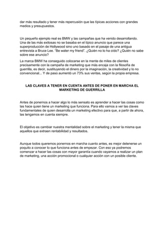dar más resultado y tener más repercusión que las típicas acciones con grandes
medios y presupuestos.
Un pequeño ejemplo real es BMW y las campañas que ha venido desarrollando.
Una de las más exitosas no se basaba en el típico anuncio que parece una
superproducción de Hollywood sino uno basado en el pasaje de una antigua
entrevista a Bruce Lee. “Be water my friend”. ¿Quién no lo ha oído? ¿Quién no sabe
sobre ese anuncio?
La marca BMW ha conseguido colocarse en la mente de miles de clientes
precisamente con la campaña de marketing que más encaja con la filosofía de
guerrilla, es decir, sustituyendo el dinero por la imaginación, la creatividad y lo no
convencional... Y de paso aumentó un 73% sus ventas, según la propia empresa.
LAS CLAVES A TENER EN CUENTA ANTES DE PONER EN MARCHA EL
MARKETING DE GUERRILLA
Antes de ponernos a hacer algo lo más sensato es aprender a hacer las cosas como
las hace quien tiene un marketing que funciona. Para ello vamos a ver las claves
fundamentales de quien desarrolla un marketing efectivo para que, a partir de ahora,
las tengamos en cuenta siempre.
El objetivo es cambiar nuestra mentalidad sobre el marketing y tener la misma que
aquellos que extraen rentabilidad y resultados.
Aunque todos queremos ponernos en marcha cuanto antes, es mejor detenerse un
poquito a conocer lo que funciona antes de empezar. Con eso ya podremos
comenzar a hacer las cosas con mayor garantía cuando vayamos a realizar un plan
de marketing, una acción promocional o cualquier acción con un posible cliente.
 
