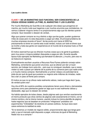 Las cuatro claves
CLAVE 1: DE UN MARKETING QUE FUNCIONA. SER CONSCIENTES DE LA
CRUDA VERDAD SOBRE LA PYME, EL MARKETING Y LOS CLIENTES
Por mucho Marketing de Guerrilla (o de cualquier otra clase) que pongamos en
marcha, por mucho ruido que hagamos o por muchos anuncios que contratemos, no
vamos a obtener ninguna venta si no proporcionamos algo que los dientes quieran
comprar. Que necesiten o deseen de verdad..
Algo que quieran comprar es muy distinto a algo que les guste, pueden gustarnos
miles de cosas pero no esta dispuestos a pagar por ellas. El principal problema de
muchas empresas durante el 'boom° de las punto.com hacia el 2000 fue
precisamente no tener en cuenta esta cruda verdad, incluso con todo el dinero que
se invirtió y toda esa gente con experiencia en el mundo de la empresa hubo un final
desastroso.
El motivo esencial fue que se ofrecían muchas cosas que a la gente le gustaban,
pero muy poca o ninguna estaban dispuestas a paga por ello. Durante aquella
época hubo ejemplos de Marketing que llamaban la atención, y mucho, pero eso no
se traducía en ingresos.
Eventualmente escriben usuarios a Recursos Para Pymes pidiendo consejo sobre
Marketing, comentando que ponen anuncios, que se afanan por dar un buen
servicio, por trabajar duro caria día... pero que no consiguen resultado, que a veces
visitan su web o pasan por delante de la puerta de su comercio pero que nadie entra
y ni mucho menos compran. Normalmente un primer vistazo a la actividad da la
pista de por qué da igual que pusieran su negocio ante millones de miradas, nadie
iba a dar un paso al frente para compra.
El motivo es que no se ofrece nada realmente valioso, nada que haga decir 'guau,
de verdad quiero eso".
Hoy día el 90% de nuestros posibles compradores tienen poco dinero y demasiadas
opciones como para plantearse gastar en algo que no sea realmente valioso y
destacable, algo que no deseen de verdad.
Ha habido ejemplos de todas clases, desde páginas web que vendían exactamente
el mismo producto que otras cientos de páginas web (exactamente el mismo, con el
mismo nombre y de la misma manera, usando incluso la misma plantilla de página)
hasta negocios que se basaban en productos "milagrosos" probados con
experimentos "irrefutables" de doctores en países exóticos. Aunque esos sean
casos extremos la realidad es esta:
"Si no tenemos un modelo de negocio sólido, proporcionando algo que tenga gran
valor y que el mercado esté dispuesto a pagar, entonces da igual el Marketing.
Nadie nos va a comprar."
 