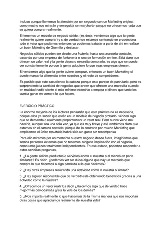 Incluso aunque llamemos la atención por un segundo con un Marketing original
como mucho nos mirarán y enseguida se marcharán porque no ofrecemos nada que
se quiera comprar realmente.
Si tenemos un modelo de negocio sólido. (es decir, vendemos algo que la gente
realmente quiere comprar) y si de verdad nos estamos centrando en proporciona
todo el valor que podamos entonces ya podemos trabajar a partir de ahí en realizar
un buen Maketing de Guerrilla y destacar.
Negocios sólidos pueden ser desde una frutería, hasta una asesoría contable,
pasando por una empresa de fontanería o una de formación on-line. Está claro que
ofrecen un valor real y la gente desea o necesita comprarlo, es algo que se puede
ver constantemente porque la gente adquiere lo que esas empresas ofrecen.
Si vendemos algo que la gente quiere comprar, entonces un buen Marketing sí
puede marcar la diferencia entre nosotros y el resto de competidores.
Es posible que esté sacudiendo la cabeza porque esto parece de parvulario, pero es
sorprendente la cantidad de negocios que creen que ofrecen una maravilla cuando
en realidad nadie siente el más mínimo incentivo a emplea el dinero que tanto les
cuesta ganar en compra lo que hacen.
EJERCICIO PRÁCTICO
La enorme mayoría de los lectores pensarán que esta práctica no es necesaria,
porque ellos ya saben que están en un modelo de negocio probado, venden algo
que se demanda o realmente proporcionan un valor real. Pero nunca viene mal
hacerlo, aunque sea una sola vez, ya que es muy breve y así tendremos claro que
estamos en el camino correcto, porque de lo contrario por mucho Marketing que
empleemos el único resultado habrá sido un gasto sin recompensa
Para ello miremos por un momento nuestro negocio desde fuera, imaginemos que
somos personas externas que no tenemos ninguna implicación con el negocio,
como unos jueces totalmente independientes. En ese estado, podemos responder a
estas sencillas preguntas.
1. ¿La gente solicita productos o servicios como el nuestro o al menos en parte
similares? Es decir, ¿podemos ver sin duda alguna que hay un mercado que
compra lo que hacemos o algo parecido a lo que hacemos?
2. ¿Hay otras empresas realizando una actividad como la nuestra o similar?
3. ¿Hay alguien reconocible que de verdad esté obteniendo beneficios gracias a una
actividad como la nuestra?
4. ¿Ofrecemos un valor real? Es decir ¿Hacemos algo que de verdad hace
mejor/más cómoda/más grata la vida de los demás?
5. ¿Nos importa realmente lo que hacemos de la misma manera que nos importan
otras cosas que apreciamos realmente de nuestra vida?
 