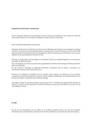 PROCESOS, ESTRATEGIA Y OPERATIVA
Es muy importante destacar que para alcanzar el éxito en este tipo de proyectos se han de tener en cuenta los
cuatro pilares básicos en una empresa: estrategia, personas, procesos y tecnología.
Estos conceptos se desarrollan a continuación:
Estrategia: Obviamente, la implantación de herramientas CRM debe estar alineado con la estrategia corporativa
y estar en consonancia de las necesidades tácticas y operativas de la misma. El proceso correcto es que CRM
sea la respuesta a los requerimientos de la estrategia en cuanto a la relaciones con los dientes y nunca. que se
implante sin que sea demasiado coherente con ella.
Personas: La implantación de la tecnología no es suficiente. Al final. los resultados llegarán con el correcto uso
que hagan de ella las personas.
Se ha de gestionar el cambio en la cultura de la organización buscando el total enfoque al cliente por parte de
todos sus integrantes.
En este campo, la tecnologia es totalmente secundada y elementos como la cultura. la formación y la
comunicación interna son las herramientas clave.
Procesos: Es necesaria la redefinición de los procesos para optimizar las relaciones con los clientes,
consiguiendo procesos más eficientes y eficaces. Al final, cualquier implantación de tecnologia redunda en los
procesos de negocio, haciéndolos más rentables y flexibles.
Tecnología: También es importante destacar hay soluciones C1211,1 al alcance de organizaciones de todos los
tamaños y sectores aunque claramente la solución necesaria en cada caso será diferente en función de sus
necesidades y recursos.
El CRM
Es una de las herramientas que se utilizan en el marketing relacional siendo muy útil para recolectar
información de los consumidores y comunicar a los mismos los beneficios y soluciones que ofrece la empresa.
 