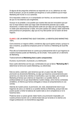 Si alguna de las preguntas anteriores se responde con un no, debemos ver más
fondo el porqué, ya que es posible que tengamos un serio problema que el mejor
Marketing del mundo no va a solventar.
Si la respuesta a todas es un sí comprobado con hechos, es una buena indicación
de que no nos estamos auto engañando.
Aunque no es proteble, si es posible que nuestra idea sea tan innovadora que por
eso no haya todavía nadie que haga nada remotamente parecido (ojo a estas
situaciones, si nadie hace nada parecido suele ser por algo) así que esta preguntas
no están para descorazonar a nadie, sino para usarlas con cabeza, están solamente
para ponemos en perspectiva, algo que es muy fácil perder con la ilusión de tener
negocio.
CLAVE 2: DE UN MARKETING QUE FUNCIONA. LA MENTALIDAD MARKETING
100%.
Como tenemos un negocio sólido y vendemos algo que la gente compra, aunque no
sea a nosotros, ya podemos empezara poner en marcha un Marketing de Guerrilla
eficaz.
Para ello es fundamental tener en cuenta que prácticamente todo lo que haganos en
nuestra empresa puede ser Marketing, así de simple. Todo puede ser un elemento
de Marketing.
Tradicionalmente el Marketing tiene cuatro componentes:
El precio, la promoción, el producto y su distribución.
Esos cuatro elementos son los que, combinados (lo que se llama "Marketing Mix")
determinan la forma de nuestro Marketing y su efectividad.
Esto es cierto y está bien, pero tenemos que dar un paso más allá. Nuestra
promoción es obviamente Marketing, es algo que hacemos conscientemente para
ponernos a la vista de los clientes e incentivarles a que nos elijan, pero también es
Marketing el tiempo que urdamos en responder a un posible cliente, la
profesionalidad con la que desarrollamos nuestro trabajo, cómo hemos contestado
al teléfono, el informe que hemos entregado e incluso el comportamiento en una
comida.
Además de nuestro precio, la promoción, etc. todo, absolutamente todo lo que
hagamos de cara a un cliente (o un posible cliente) es Marketing, porque todo eso
puede ayudar a indirar la balanza de nuestro lado (o de b competencia si no lo
hacemos bien).
Podemos tener un precio genial, haber hecho una promoción impecable y en
nuestra primera reunión con un cliente tirado todo por la borda si no damos una
imagen profesional o no transmitimos seguridad.
 