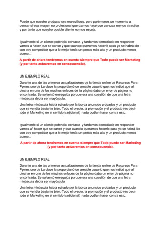 Puede que nuestro producto sea maravilloso, pero parémonos un momento a
pensar si esa imagen no profesional que damos hace que parezca menos atractivo
y por tanto que nuestro posible cliente no nos escoja.
Igualmente si un cliente potencial contacta y tardamos demasiado en responder
vamos a hacer que se canse y que cuando queramos hacerle caso ya se habrá ido
con otro competidor que a lo mejor tenía un precio más alto y un producto menos
bueno...
A partir de ahora tendremos en cuenta siempre que Todo puede ser Marketing
(y por tanto actuaremos en consecuencia).
UN EJEMPLO REAL
Durante una de las primeras actualizaciones de la tienda online de Recursos Para
Pymes uno de La clave la proporcionó un amable usuario que nos indicó que al
pincha en uno de los muchos enlaces de la página daba un error de página no
encontrada. Se solventó enseguida porque era una cuestión de que una letra
minúscula debía ser mayúscula.
Una letra minúscula había echado por la borda anuncios probados y un producto
que se vendía bastante bien. Todo el precio, la promoción y el producto (es decir
todo el Marketing en el sentido tradicional) nada podían hacer contra esto.
Igualmente si un cliente potencial contacta y tardamos demasiado en responder
vamos a* hacer que se canse y que cuando queramos hacerle caso ya se habrá ido
con otro competidor que a lo mejor tenía un precio más alto y un producto menos
bueno...
A partir de ahora tendremos en cuenta siempre que Todo puede ser Marketing
(y por tanto actuaremos en consecuencia).
UN EJEMPLO REAL
Durante una de las primeras actualizaciones de la tienda online de Recursos Para
Pymes uno de La clave la proporcionó un amable usuario que nos indicó que al
pinchar en uno de los muchos enlaces de la página daba un error de página no
encontrada. Se solventó enseguida porque era una cuestión de que una letra
minúscula debía ser mayúscula
Una letra minúscula había echado por la borda anuncios probados y un producto
que se vendía bastante bien. Todo el precio, la promoción y el producto (es decir
todo el Marketing en el sentido tradicional) nada podían hacer contra esto.
 