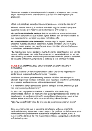 Si vamos a entender el Marketing como todo aquello que hagamos para que nos
erijan, habremos de tener una mentalidad que vaya más allá del precio y la
promoción.
¿Cuál es la estrategia que debemos adoptar para poner en marcha esta clave?
Miremos siempre todo lo que hacemos en nuestro negocio pensado que puede
ayudar (o dañar) a Si lo hacemos así tendremos que enfocamos en:
• La profesionalidad más absoluta. Porque es obvio que nosotros mismos no
querríamos comprar nada que muestre signos de fallar o de ser impresentable, así
que nuestros dientes tampoco vana estar inclinados a ello.
• La búsqueda constante de la mejora. Porque mejorar un poco cada día
(haciendo nuestro producto un poco mejor, nuestra promoción un poco mejor y
nuestros costes un poco más bajos) ayuda a que nos elijan, además, los buenos
competidores ya lo están haciendo.
• La rapidez. Este mundo es rápido, mucho. Conforme pasan los años todo va más
deprisa y el tiempo es más justo. Busquemos ser un poco más rápidos sin ser más
descuidados y tendremos muchísimos puntos sobre los demás, ya que la velocidad
se ha vuelto un factor muy importante (y cada vez lo será en mayor medida).
CLAVE 3: DE UN MARKETING QUE FUNCIONA. DEDICAR TIEMPO Y
RECURSOS
La clave paa tener un Marketing rentable en vez de uno que no haga más que
perder dinero es dedicarle suficiente tiempo y recursos.
Si tenemos en cuenta que el Marketing es lo que hacemos paa conseguir la
atención de posibles clientes e inclinados a que nos elijan, en definitiva el Marketing
es el proceso que las empresas utilizan para conseguir clientes.
Y si no tenemos tiempo para aquello que nos consigue clientes, entonces ¿a qué
nos estamos dedicando realmente?
Sí, está claro, hay que sacar adelante la producción, realizar el trabajo
encomendado, lidiar con los inconvenientes que surgen todos los días, afrontar los
papeleos con los que la administración nos agobia constantemente... pero al final
todo se reduce a una frase perfectamente definida por Peter Drucker:
"Sólo hay una definición válida del propósito de una empresa: crear un cliente"
Si no tenemos tiempo para el Marketing, para hacerle un hueco importante
dedicando tiempo y recursos en nuestro negocio, (al igual que los dedicamos a otros
menesteres) muy probablemente acabaremos ahogados en papeles, traba) e
inconvenientes del día a día y no llegaremos demasiado lejos porque no tendremos
suficientes ingresos.
 
