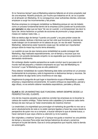 Si no 'tenemos tiempo" para el Marketing estamos fallando en el único propósito real
de una empresa. Nuestro producto, por mucho que trabamos en él, se va a quedar
en el almacén sin Marketing. Si no conseguimos crear suficientes clientes, entonces
empiezan a surgir los inconvenientes y fas prisas.
Muchas empresa no consiguen rentabilizar su Maketing porque en vez de tratado
como un proceso fundamental dentro de la empresa (como pueda ser la producción,
por ejemplo) es algo que se hace "de vez en cuando', o a lrompezones' (es decir lo
típico de: ahora hacemos un puñado de acciones de promoción y luego pasamos
meses sin realizar nada más...).
Sólo se dedica algo de tiempo "cuando uno puede° y es para probar cosas de
manera aislada, tácticas o técnicas que se han oído que funcionan (y además se
suele trabajar con la sensación en la cabeza de que, en vez de estar "haciendo
Marketing', deberíamos estar haciendo cosas que 'de verdad son importantes'
porque sobre la mesa hay mucho tema atrasado).
La cuestión es que de esa manera poca rentabilidad se puede conseguir del
Marketing. Algo realizado esporádicamente, con el tiempo y recursos que nos
sobran y sin ponerle demasiado empeño no es esperable que nos proporcione
demasiado rendimiento.
Sin embargo desde nuestra perspectiva se suele concluir que lo que pasa en el
mundo real del pequeño y mediano empresario es que "eso del Marketing no
funciona" o que "el Marketing ese es sólo palabrería°.
Para obtener rentabilidad de nuestro Marketing éste debe convertirse en un proceso
fundamental de la empresa y sólo lo lograremos si dedicamos tiempo y recursos. Se
suele obtener de algo tardo como invertimos en ese algo.
Hagámonos la pregunta de qué lugar e importancia ocupa el Marketing en nuestra
empresa y respondamos sinceramente. Si nuestro enfoque es esporádico, parcial y
algo difuso, no es extraño obtener resultados esporádicos, parciales y difusos.
CLAVE 4: DE UN MARKETING QUE FUNCIONA. MIRAR SIEMPRE DESDE LA
PERSPECTIVA DEL CLIENTE.
Uno de los mayores pecados que solemos cometer las empresas es no levantar la
cabeza de nuestro ombligo. Todos hemos sido culpables (y lo seremos cada cierto
tiempo) de ese mal que es "estar enamorados de nosotros mismos'.
La creatividad y la origirelidad que promulgan el marketing de guerrilla no nos van a
servir absolutamente de rada si no están siempre ligadas a hacer las cosas desde la
perspectiva de quien nos va a comprar, a buscar siempre lo que el cliente busca, a
hacer siempre lo que vaya a llama su atención (y no la nuestra).
Ser originales y creativos "porque sí" o "porque nos gusta a nosotros' es una pérdida
de tiempo y recursos Para evitar esa trampa habremos de actuar y ponernos
siempre en la piel del diente. Esa es b única perspectiva que importa, todo lo demás
es autoengaño.
 