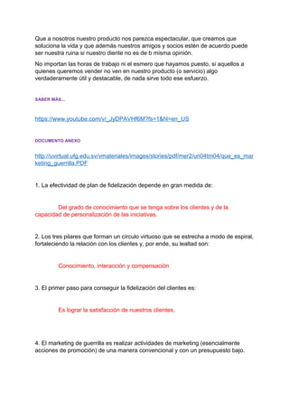 Que a nosotros nuestro producto nos parezca espectacular, que creamos que
soluciona la vida y que además nuestros amigos y socios estén de acuerdo puede
ser nuestra ruina si nuestro diente no es de b misma opinión.
No importan las horas de trabajo ni el esmero que hayamos puesto, si aquellos a
quienes queremos vender no ven en nuestro producto (o servicio) algo
verdaderamente útil y destacable, de nada sirve todo ese esfuerzo.
SABER MÁS...
https://www.youtube.com/v/_JyDPAVHf6M?fs=1&hl=en_US
DOCUMENTO ANEXO
http://uvirtual.ufg.edu.sv/vmateriales/images/stories/pdf/mer2/un04tm04/que_es_mar
keting_guerrilla.PDF
1. La efectividad de plan de fidelización depende en gran medida de:
Del grado de conocimiento que se tenga sobre los clientes y de la
capacidad de personalización de las iniciativas.
2. Los tres pilares que forman un círculo virtuoso que se estrecha a modo de espiral,
fortaleciendo la relación con los clientes y, por ende, su lealtad son:
Conocimiento, interacción y compensación
3. El primer paso para conseguir la fidelización del clientes es:
Es lograr la satisfacción de nuestros clientes.
4. El marketing de guerrilla es realizar actividades de marketing (esencialmente
acciones de promoción) de una manera convencional y con un presupuesto bajo.
 
