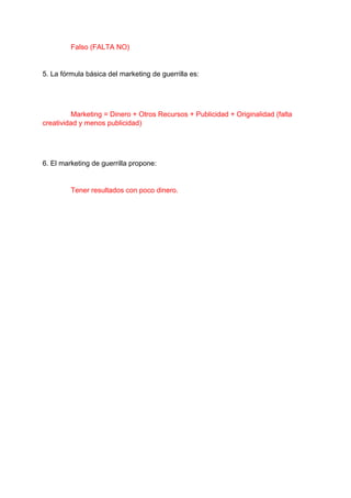 Falso (FALTA NO)
5. La fórmula básica del marketing de guerrilla es:
Marketing = Dinero + Otros Recursos + Publicidad + Originalidad (falta
creatividad y menos publicidad)
6. El marketing de guerrilla propone:
Tener resultados con poco dinero.
 