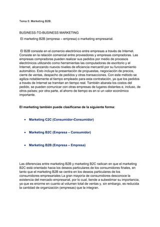 Tema 5: Marketing B2B.
BUSINESS-TO-BUSINESS MARKETING
El marketing B2B (empresa – empresa) o marketing empresarial.
El B2B consiste en el comercio electrónico entre empresas a través de Internet.
Consiste en la relación comercial entre proveedores y empresas compradoras. Las
empresas compradoras pueden realizar sus pedidos por medio de procesos
electrónicos utilizando como herramientas las computadoras de escritorio y el
Internet, alcanzando nuevos niveles de eficiencia mercantil por su funcionamiento
automático. Esto incluye la presentación de propuestas, negociación de precios,
cierre de ventas, despacho de pedidos y otras transacciones. Con este método se
agiliza notablemente el tiempo empleado para esta contratación, ya que los pedidos
a través de Internet se tramitan en tiempo real. También abarata los costos del
pedido, se pueden comunicar con otras empresas de lugares distantes e, incluso, de
otros países; por otra parte, el ahorro de tiempo es en sí un valor económico
importante.
El marketing también puede clasificarse de la siguiente forma:
• Marketing C2C (Consumidor-Consumidor)
• Marketing B2C (Empresa – Consumidor)
• Marketing B2B (Empresa – Empresa)
Las diferencias entre marketing B2B y marketing B2C radican en que el marketing
B2C está orientado hacia los deseos particulares de los consumidores finales, en
tanto que el marketing B2B se centra en los deseos particulares de los
consumidores empresariales La gran mayoría de consumidores desconoce la
existencia del mercado empresarial, por lo cual, tiende a subestimar su importancia,
ya que es enorme en cuanto al volumen total de ventas y, sin embargo, es reducida
la cantidad de organización (empresas) que la integran.
 