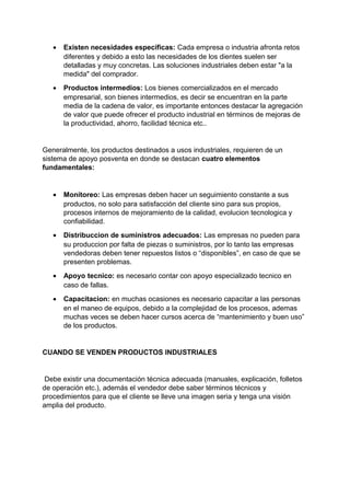 • Existen necesidades específicas: Cada empresa o industria afronta retos
diferentes y debido a esto las necesidades de los dientes suelen ser
detalladas y muy concretas. Las soluciones industriales deben estar "a la
medida" del comprador.
• Productos intermedios: Los bienes comercializados en el mercado
empresarial, son bienes intermedios, es decir se encuentran en la parte
media de la cadena de valor, es importante entonces destacar la agregación
de valor que puede ofrecer el producto industrial en términos de mejoras de
la productividad, ahorro, facilidad técnica etc..
Generalmente, los productos destinados a usos industriales, requieren de un
sistema de apoyo posventa en donde se destacan cuatro elementos
fundamentales:
• Monitoreo: Las empresas deben hacer un seguimiento constante a sus
productos, no solo para satisfacción del cliente sino para sus propios,
procesos internos de mejoramiento de la calidad, evolucion tecnologica y
confiabilidad.
• Distribuccion de suministros adecuados: Las empresas no pueden para
su produccion por falta de piezas o suministros, por lo tanto las empresas
vendedoras deben tener repuestos listos o “disponibles”, en caso de que se
presenten problemas.
• Apoyo tecnico: es necesario contar con apoyo especializado tecnico en
caso de fallas.
• Capacitacion: en muchas ocasiones es necesario capacitar a las personas
en el maneo de equipos, debido a la complejidad de los procesos, ademas
muchas veces se deben hacer cursos acerca de “mantenimiento y buen uso”
de los productos.
CUANDO SE VENDEN PRODUCTOS INDUSTRIALES
Debe existir una documentación técnica adecuada (manuales, explicación, folletos
de operación etc.), además el vendedor debe saber términos técnicos y
procedimientos para que el cliente se lleve una imagen seria y tenga una visión
amplia del producto.
 