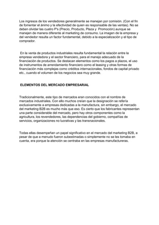 Los ingresos de los vendedores generalmente se manejan por comisión. (Con el fin
de fomentar el ánimo y la efectividad de quien es responsable de las ventas). No se
deben olvidar las cuatro P's (Precio, Producto, Plaza y Promoción) aunque se
manejen de manera diferente al marketing de consumo. La imagen de la empresa y
del vendedor resulta un factor fundamental, debido a la especialización y el tipo de
comprador.
En la venta de productos industriales resulta fundamental la relación entre la
empresa vendedora y el sector financiero, para el manejo adecuado de la
financiación de productos. Se destacan elementos como los pagos a plazos, el uso
de instrumentos de arrendamiento financiero como el leasing y otras formas de
financiación más complejas como créditos internacionales, fondos de capital privado
etc., cuando el volumen de los negocios sea muy grande.
ELEMENTOS DEL MERCADO EMPRESARIAL
Tradicionalmente, este tipo de mercados eran conocidos con el nombre de
mercados industriales. Con ello muchos creían que la designación se refería
exclusivamente a empresas dedicadas a la manufactura, sin embargo, el mercado
del marketing B2B es mucho más que eso. Es cierto que los fabricantes representan
una parte considerable del mercado, pero hay otros componentes como la
agricultura, los revendedores, las dependencias del gobierno, compañías de
servicios, organizaciones no lucrativas y las transnacionales.
Todas ellas desempeñan un papel significativo en el mercado del marketing B2B, a
pesar de que a menudo fueron subestimadas o simplemente no se les tomaba en
cuenta, era porque la atención se centraba en las empresas manufactureras.
 