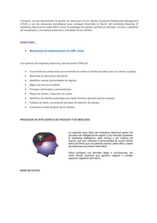 Concepto: son las herramientas de gestión de relaciones con los clientes (Customer Relationship Management
C.R.M.) y son las soluciones tecnológicas para conseguir desarrollar la "teoría" del marketing relacional. El
marketing relacional se puede definir como "la estrategia de negocio centrada en anticipar, conocer y satisfacer
las necesidades y los deseos presentes y previsibles de los clientes".
SABER MÁS...
• Metodología de implementación de CRM - Video
Los objetivos del marketing relacional y las soluciones CRM son:
• Incrementar las ventas tanto por incremento de ventas a clientes actuales como por ventas cruzadas.
• Maximizar la información del cliente.
• Identificar nuevas oportunidades de negocio.
• Mejora del servicio al cliente.
• Procesos optimizados y personalizados.
• Mejora de ofertas y reducción de costes.
• Identificar los clientes potenciales que mayor beneficio generen para la empresa.
• Fidelizar al cliente, aumentando las tasas de retención de clientes.
• Aumentar la cuota de gasto de los clientes.
PROCESOS DE INTELIGENCIA DE NEGOCIO Y DE MERCADO
La segunda área clave del marketing relacional serían los
procesos de inteligencia de negocio y de mercado (business
& marketing intelligence, data mining) y los cuadros de
mando, que son maneras y herramientas de cruzar dichos
datos de forma que nos permita razonar sobre ellos y sobre
las relaciones que tienen entre ellos.
Estos procesos nos permiten llegar a conclusiones, así
como decidir acciones que generen negocio o corrijan
aspectos negativos del mismo.
BASE DE DATOS
 