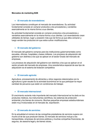 Mercados de marketing B2B
• El mercado de revendedores:
Los intermediarios constituyen el mercado de revendedores. Su actividad
fundamental consiste en comprar productos a los proveedores y venderlos
esencialmente en la misma forma a sus clientes.
Su actividad fundamental consiste en comprar productos a los proveedores y
venderlos esencialmente en la misma forma a sus clientes. Los revendedores crean
utilidades de tiempo, lugar y posesión más que de forma ya que ellos compran y
luego venden los productos sin que estos sufran modificaciones.
• El mercado del gobierno:
El mercado del gobierno compras para las instituciones gubernamentales como
escuelas, oficinas, hospitales y bases militares. Los procesos de adquisición del
gobierno son distintos a los que se aplican en el sector Ovado del mercado de
empresas.
Los procesos de adquisición del gobierno son distintos a los que se aplican en el
sector privado del mercado de empresas. Una característica especial de ese tipo de
adquisición es el sistema de licitación competitiva
• El mercado agrícola:
Agricultura, procesamiento de alimentos y otros negocios relacionados con la
agricultura a gran escala Es la actividad económica en la que participan la mayor
cantidad de peruanos que están en condiciones de trabajar.
• El mercado Internacional:
El crecimiento reciente más importante del mercado Internacional se ha dado en los
productos médicos, los instrumentos científicos, los sistemas de protección
ambiental y los bienes de consumo. Muchas pequeñas empresas estadounidenses
están muy involucradas en el mercado de, exportación.
• El mercado de servicios:
En la actualidad el número de las compañías prestadoras de servicios supera con
mucho al de las que producen bienes. El mercado de servicios incluye a los
transportistas, empresas de servicios públicos y muchas compañías financieras, de
seguros, de asesoría legal y de bienes raíces.
 