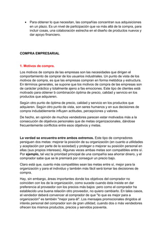 • Para obtener lo que necesitan, las compañías concentran sus adquisiciones
en un plazo. Es un nivel de participación que va más allá de la compra, para
incluir cosas, una colaboración estrecha en el diseño de productos nuevos y
dar apoyo financiero.
COMPRA EMPRESARIAL
1. Motivos de compra.
Los motivos de compra de las empresas son las necesidades que dirigen el
comportamiento de comprar de los usuarios industriales. Un punto de vista de los
motivos de compra, es que las empresas compran en forma metódica y estructura.
En términos generales, se supone que los motivos de compra de las empresas son
de carácter práctico y totalmente ajeno a fas emociones. Este tipo de clientes está
motivado para obtener b combinación óptima de precio, calidad y servicio en los
productos que adquieren.
Según otro punto de óptima de precio, calidad y servicio en los productos que
adquieren. Según otro punto de vista, son seres humanos y en sus decisiones de
compra indudablemente influyen actitudes, percepciones y valores.
De hecho, en opinión de muchos vendedores parecen estar motivados más a la
consecución de objetivos personales que de metas organizacionales, dándose
frecuentemente conflictos entre esos objetivos y metas.
La verdad se encuentra entre ambos extremos. Este tipo de compradores
persiguen dos metas: mejorar la posición de su organización (en cuanto a utilidades
y aceptación por parte de la sociedad) y proteger o mejorar su posición personal en
ellas (sus propios intereses). Algunas veces ambas metas son compatibles entre sí.
Por ejemplo, tal vez la prioridad principal de una compañía sea ahorrar dinero, y el
comprador sabe que se le premiará por conseguir un precio bajo.
Claro está que, cuanto más compatibles sean las metas entre sí, mejor para la
organización y para el individuo y también más fácil será tomar las decisiones de
compra.
Hay, sin embargo, áreas importantes donde los objetivos del comprador no
coinciden con los de la organización, como sucede cuando ésta insiste en dar
preferencia al proveedor con los precios más bajos: pero como el comprador ha
establecido una buena relación otro proveedor, no quiero cambiarlo. En tales casos,
el vendedor deberá convencer al comprador de que "lo que es mejor para a
organización" es también "mejor para él". Los mensajes promocionales dirigidos al
interés personal del comprador son de gran utilidad, cuando dos o más vendedores
ofrecen los mismos productos, precios y servidos posventa.
 