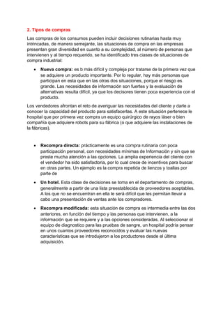 2. Tipos de compras
Las compras de los consumos pueden incluir decisiones rutinarias hasta muy
intrincadas, de manera semejante, las situaciones de compra en las empresas
presentan gran diversidad en cuanto a su complejidad, al número de personas que
intervienen y al tiempo requerido, se ha identificado tres ciases de situaciones de
compra industrial:
• Nueva compra: es b más difícil y compleja por tratarse de la primera vez que
se adquiere un producto importante. Por lo regular, hay más personas que
participan en esta que en las otras dos situaciones, porque el riesgo es
grande. Las necesidades de información son fuertes y la evaluación de
alternativas resulta difícil, ya que los decisores tienen poca experiencia con el
producto.
Los vendedores afrontan el reto de averiguar las necesidades del cliente y darle a
conocer la capacidad del producto para satisfacerlas. A este situación pertenece le
hospital que por primera vez compra un equipo quirúrgico de rayos láser o bien
compañía que adquiere robots para su fábrica (o que adquiere las instalaciones de
la fábricas).
• Recompra directa: prácticamente es una compra rutinaria con poca
participación personal, con necesidades mínimas de Información y sin que se
preste mucha atención a las opciones. La amplia experiencia del cliente con
el vendedor ha sido satisfactoria, por lo cual crece de incentivos para buscar
en otras partes. Un ejemplo es la compra repetida de lienzos y toallas por
parte de
• Un hotel. Esta clase de decisiones se toma en el departamento de compras,
generalmente a partir de una lista preestablecida de proveedores aceptables.
A los que no se encuentran en ella le será difícil que les permitan llevar a
cabo una presentación de ventas ante los compradores.
• Recompra modificada: esta situación de compra es intermedia entre las dos
anteriores, en función del tiempo y las personas que intervienen, a la
información que se requiere y a las opciones consideradas. Al seleccionar el
equipo de diagnostico para las pruebas de sangre, un hospital podría pensar
en unos cuantos proveedores reconocidos y evaluar las nuevas
características que se introdujeron a los productores desde el última
adquisición.
 