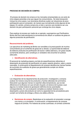 PROCESO DE DECISIÓN DE COMPRA
El proceso de decisión de compra en los mercados empresariales es una serie de
cinco etapas parecidas a las que siguen los consumidores,. No toda transacción
incluye los cinco pasos. Las recompras directivas suelen ser situaciones de poca
participación para el comprador, de manera que normalmente omite algunas de las
etapas. En cambio, primera compra de un bien o servicio caro tenderá a ser una
decisión de gran participación personal que contenga las cinco etapas.
Para explicar el proceso por medio de un ejemplo, supongamos que Panificadora
Bimbo del Perú está estudiando la conveniencia de utilizar un sustituto de grasa en
algunos productos de panificación:
Reconocimiento del problema.
Los ejecutivos de marketing de Bimbo son sensibles a la preocupación de muchos
consumidores por el contenido de grasa de su directa. La oportunidad de elaborar
de elaborar productos de panificación de buena I cálida sabrosos y sin grasa resulta
sumamente atractiva, pero constituye un verdadero reto encontrar el sustituto
adecuado.
• Identificación de alternativas.
El personal de marketing prepara una lista de especificaciones referentes al
desempeño de productos de panificación sin grasa: aspecto atractivo, sabor y precio
razonable. A continuación el departamento de compras identifica las marcas fuentes
de suministro de sustitutos de grasa que generalmente cumple con dichas
especificaciones.
• Evaluación de alternativas.
Los integrantes de los departamentos de producción, investigación y compras
evalúan de manera conjunta los productos y fuentes alteradas de suministros.
Descubren que algunas marcas no soportan altas temperaturas, que se dan
diferencia en la eficacia con que simulan el gusto y la textura de la grasa y que
algunos no reciben todavía la aprobación definitiva de las autoridades
correspondientes. En una evaluación completa se analizan factores como
desempeño y precio del producto así como la capacidad de los proveedores para
cumplir con la fecha de entrega y ofrece una cálida uniforme.
• Decisiones de compra. Basándose en la evaluación el comprador a escoge
una marca y un proveedor. A continuación, el departamento de compras
negocia el contrato. Por tratarse de sumas cuantiosas, el contrato contendrá
 