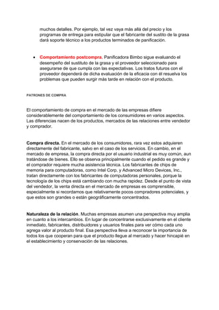 muchos detalles. Por ejemplo, tal vez vaya más allá del precio y los
programas de entrega para estipular que el fabricante del sustito de la grasa
dará soporte técnico a los productos terminados de panificación.
• Comportamiento postcompra. Panificadora Bimbo sigue evaluando el
desempeño del sustituto de la grasa y el proveedor seleccionado para
asegurarse de que cumpla con las expectativas. Los tratos futuros con el
proveedor dependerá de dicha evaluación de la eficacia con él resuelva los
problemas que pueden surgir más tarde en relación con el producto.
PATRONES DE COMPRA
El comportamiento de compra en el mercado de las empresas difiere
considerablemente del comportamiento de los consumidores en varios aspectos.
Las diferencias nacen de los productos, mercados de las relaciones entre vendedor
y comprador.
Compra directa. En el mercado de los consumidores, rara vez estos adquieren
directamente del fabricante, salvo en el caso de los servicios. En cambio, en el
mercado de empresa, la compra directa por el usuario industrial es muy común, aun
tratándose de bienes. Ello se observa principalmente cuando el pedido es grande y
el comprador requiere mucha asistencia técnica. Los fabricantes de chips de
memoria para computadoras, como Intel Corp. y Advanced Micro Devices, Inc.,
tratan directamente con los fabricantes de computadoras personales, porque la
tecnología de los chips está cambiando con mucha rapidez. Desde el punto de vista
del vendedor, la venta directa en el mercado de empresas es comprensible,
especialmente si recordamos que relativamente pocos compradores potenciales, y
que estos son grandes o están geográficamente concentrados.
Naturaleza de la relación. Muchas empresas asumen una perspectiva muy amplia
en cuanto a los intercambios. En lugar de concentrarse exclusivamente en el cliente
inmediato, fabricantes, distribuidores y usuarios finales para ver cómo cada uno
agrega valor al producto final. Esa perspectiva lleva a reconocer la importancia de
todos los que cooperan para que el producto llegue al mercado y hacer hincapié en
el establecimiento y conservación de las relaciones.
 
