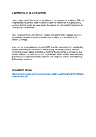 E-COMMERCE EN EL MERCADO B2B
La tecnología de la información ha transformado los procesos de marketing B2B, los
compradores industriales cada vez compran por vía electrónica, más productos y
servicios de toda índole, ya sea a través de enlaces de Intercambio Electrónico de
Datos (EDI) o por Internet.
Tales “abastecimientos electrónicos” ofrecen a los compradores acceso a nuevos
proveedores, reducen sus costos de compra y aceleran el procesamiento de
pedidos y entrega.
A su vez, los encargados del marketing B2B se están conectando con sus clientes
en línea para compartir información de marketing, vender productos y servicios,
prestar servicios de apoyo a clientes, y mantener las relaciones continuas con sus
clientes. Además de crear sus propias páginas Web, están estableciendo extranets
que vinculan las comunicaciones y datos de una compañía con sus proveedores y
distribuidores regulares.
DOCUMENTO ANEXO
http://uvirtual.ufg.edu.sv/vmateriales/images/stories/pdf/mer2/un04tm05/Busin
essMarketing.pdf
 