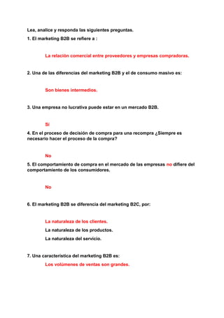 Lea, analice y responda las siguientes preguntas.
1. El marketing B2B se refiere a :
La relación comercial entre proveedores y empresas compradoras.
2. Una de las diferencias del marketing B2B y el de consumo masivo es:
Son bienes intermedios.
3. Una empresa no lucrativa puede estar en un mercado B2B.
Sí
4. En el proceso de decisión de compra para una recompra ¿Siempre es
necesario hacer el proceso de la compra?
No
5. El comportamiento de compra en el mercado de las empresas no difiere del
comportamiento de los consumidores.
No
6. El marketing B2B se diferencia del marketing B2C, por:
La naturaleza de los clientes.
La naturaleza de los productos.
La naturaleza del servicio.
7. Una característica del marketing B2B es:
Los volúmenes de ventas son grandes.
 