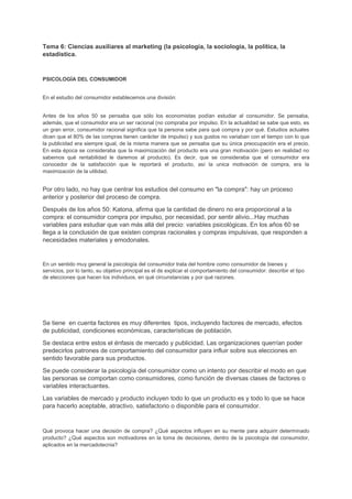 Tema 6: Ciencias auxiliares al marketing (la psicología, la sociología, la política, la
estadística.
PSICOLOGÍA DEL CONSUMIDOR
En el estudio del consumidor establecemos una división:
Antes de los años 50 se pensaba que sólo los economistas podían estudiar al consumidor. Se pensaba,
además, que el consumidor era un ser racional (no compraba por impulso. En la actualidad se sabe que esto, es
un gran error, consumidor racional significa que la persona sabe para qué compra y por qué. Estudios actuales
dicen que el 80% de las compras tienen carácter de impulso) y sus gustos no variaban con el tiempo con lo que
la publicidad era siempre igual, de la misma manera que se pensaba que su única preocupación era el precio.
En esta época se consideraba que la maximización del producto era una gran motivación (pero en realidad no
sabemos qué rentabilidad le daremos al producto). Es decir, que se consideraba que el consumidor era
conocedor de la satisfacción que le reportará el producto, así la unica motivación de compra, era la
maximización de la utilidad.
Por otro lado, no hay que centrar los estudios del consumo en "la compra": hay un proceso
anterior y posterior del proceso de compra.
Después de los años 50: Katona, afirma que la cantidad de dinero no era proporcional a la
compra: el consumidor compra por impulso, por necesidad, por sentir alivio...Hay muchas
variables para estudiar que van más allá del precio: variables psicológicas. En los años 60 se
llega a la conclusión de que existen compras racionales y compras impulsivas, que responden a
necesidades materiales y emodonales.
En un sentido muy general la psicología del consumidor trata del hombre como consumidor de bienes y
servicios, por lo tanto, su objetivo principal es el de explicar el comportamiento del consumidor: describir el tipo
de elecciones que hacen los individuos, en qué circunstancias y por qué razones.
Se tiene en cuenta factores es muy diferentes tipos, incluyendo factores de mercado, efectos
de publicidad, condiciones económicas, características de población.
Se destaca entre estos el énfasis de mercado y publicidad. Las organizaciones querrían poder
predecirlos patrones de comportamiento del consumidor para influir sobre sus elecciones en
sentido favorable para sus productos.
Se puede considerar la psicología del consumidor como un intento por describir el modo en que
las personas se comportan como consumidores, como función de diversas clases de factores o
variables interactuantes.
Las variables de mercado y producto incluyen todo lo que un producto es y todo lo que se hace
para hacerlo aceptable, atractivo, satisfactorio o disponible para el consumidor.
Qué provoca hacer una decisión de compra? ¿Qué aspectos influyen en su mente para adquirir determinado
producto? ¿Qué aspectos son motivadores en la toma de decisiones, dentro de la psicología del consumidor,
aplicados en la mercadotecnia?
 