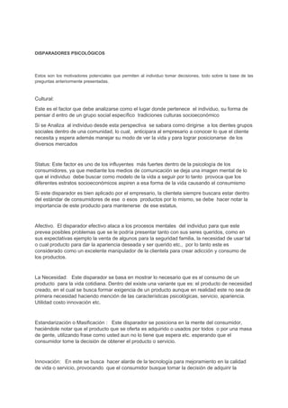 DISPARADORES PSICOLÓGICOS
Estos son los motivadores potenciales que permiten al individuo tomar decisiones, todo sobre la base de las
preguntas anteriormente presentadas.
Cultural:
Este es el factor que debe analizarse como el lugar donde pertenece el individuo, su forma de
pensar d entro de un grupo social específico tradiciones culturas socioeconómico
Si se Analiza al individuo desde esta perspectiva se sabara como dirigirse a los dientes grupos
sociales dentro de una comunidad, lo cual, anticipara al empresario a conocer lo que el cliente
necesita y espera además manejar su modo de ver la vida y para lograr posicionarse de los
diversos mercados
Status: Este factor es uno de los influyentes más fuertes dentro de la psicología de los
consumidores, ya que mediante los medios de comunicación se deja una imagen mental de lo
que el individuo debe buscar como modelo de la vida a seguir por lo tanto provoca que los
diferentes estratos socioeconómicos aspiren a esa forma de la vida causando el consumismo
Si este disparador es bien aplicado por el empresario, la clientela siempre buscara estar dentro
del estándar de consumidores de ese o esos productos por lo mismo, se debe hacer notar la
importancia de este producto para mantenerse de ese estatus.
Afectivo. El disparador efectivo ataca a los procesos mentales del individuo para que este
prevea posibles problemas que se le podría presentar tanto con sus seres queridos, como en
sus expectativas ejemplo la venta de algunos para la seguridad familia, la necesidad de usar tal
o cual producto para dar la apariencia deseada y ser querido etc., por lo tanto este es
considerado como un excelente manipulador de la clientela para crear adicción y consumo de
los productos.
La Necesidad: Este disparador se basa en mostrar lo necesario que es el consumo de un
producto para la vida cotidiana. Dentro del existe una variante que es: el producto de necesidad
creado, en el cual se busca formar exigencia de un producto aunque en realidad este no sea de
primera necesidad haciendo mención de las características psicológicas, servicio, apariencia.
Utilidad costo innovación etc.
Estandarización o Masificación : Este disparador se posiciona en la mente del consumidor,
haciéndole notar que el producto que se oferta es adquirido o usados por todos o por una masa
de gente, utilizando frase como usted aun no lo tiene que espera etc. esperando que el
consumidor tome la decisión de obtener el producto o servicio.
Innovación: En este se busca hacer alarde de la tecnología para mejoramiento en la calidad
de vida o servicio, provocando que el consumidor busque tomar la decisión de adquirir la
 