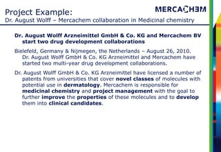 Project Example:
Dr. August Wolff – Mercachem collaboration in Medicinal chemistry

   Dr. August Wolff Arzneimittel GmbH & Co. KG and Mercachem BV
     start two drug development collaborations
   Bielefeld, Germany & Nijmegen, the Netherlands – August 26, 2010.
      Dr. August Wolff GmbH & Co. KG Arzneimittel and Mercachem have
      started two multi-year drug development collaborations.
   Dr. August Wolff GmbH & Co. KG Arzneimittel have licensed a number of
      patents from universities that cover novel classes of molecules with
      potential use in dermatology. Mercachem is responsible for
      medicinal chemistry and project management with the goal to
      further improve the properties of these molecules and to develop
      them into clinical candidates.
 