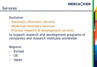 Services

   Exclusive
   - Discovery chemistry services
   - Medicinal chemistry services
   - Process research & development services
   to support research and development programs of
   companies and research institutes worldwide

   Regions:
   - Europe
   - US
   - Japan
 