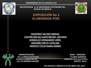 CUARTO SEMESTRE DE FEBRERO 2014-JULIO 2014
UNIVERSIDAD DE IXTLAHUACA CUI
INCORPORADA A LA UNIVERSIDAD AUTÓNOMA DEL
ESTADO DE MÉXICO
EXPOSICIÓN No 2
ELABORADA POR:
ASCENDIO VALDEZ ABIGAIL
CASTREJÓN SALGADO MICHEL GEOVANI
GONZÁLEZ HERNÁNDEZ URIEL
ORDOÑEZ NIETO CATALINA
OROZCO COLÍN DIANA KAREN
ADMINISTRACIÓN MANF. VIRIDIANA
LIC. EN ADMINISTRACIÓN GRUPO: 402-A
DE LA MERACDOTECNIA FLORES BARRIOS
IXTLAHUACA, MÉXICO A 23 DE ABRIL DEL 2014
 