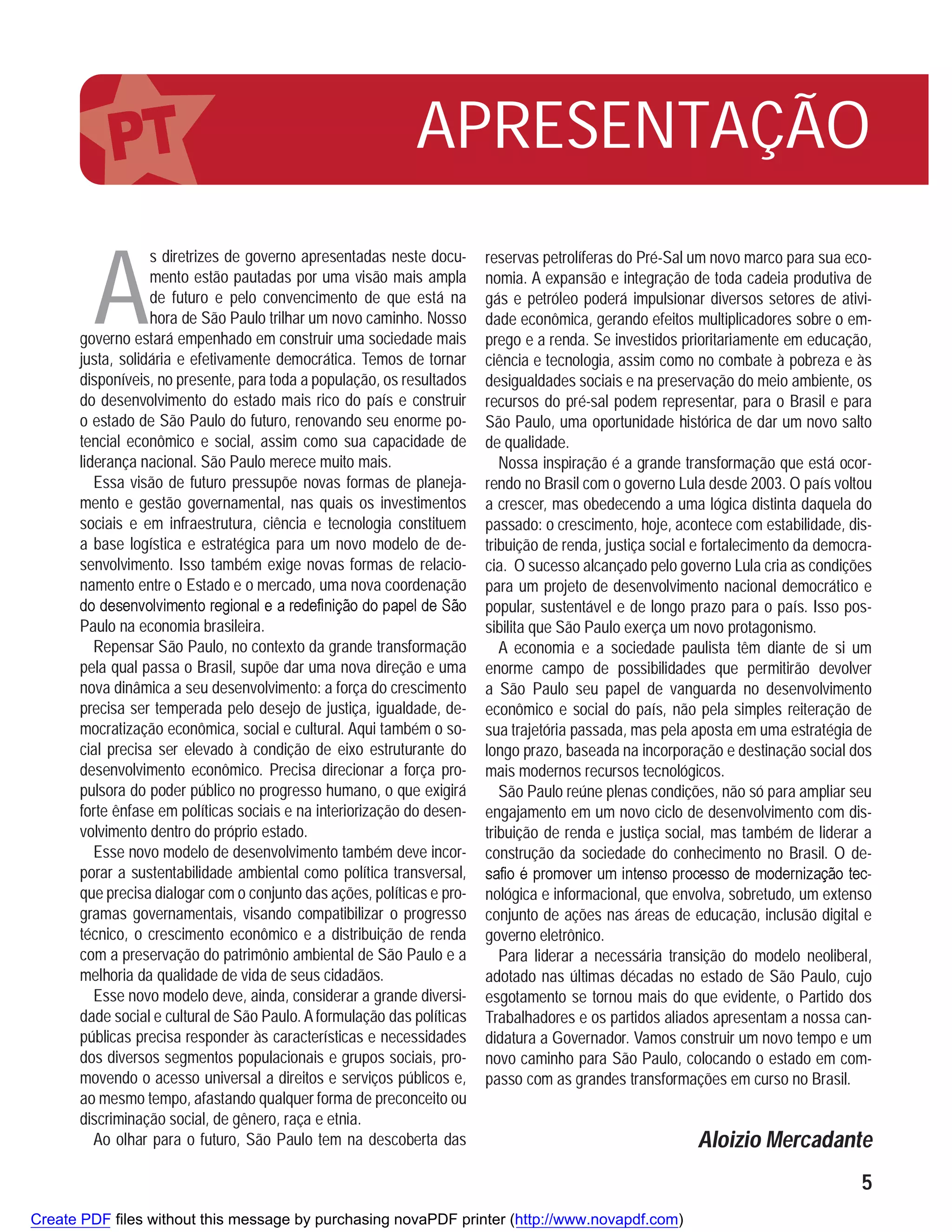 APRESENTAÇÃO

        A
                  s diretrizes de governo apresentadas neste docu-      reservas petrolíferas do Pré-Sal um novo marco para sua eco-
                  mento estão pautadas por uma visão mais ampla         nomia. A expansão e integração de toda cadeia produtiva de
                  de futuro e pelo convencimento de que está na         gás e petróleo poderá impulsionar diversos setores de ativi-
                  hora de São Paulo trilhar um novo caminho. Nosso      dade econômica, gerando efeitos multiplicadores sobre o em-
      governo estará empenhado em construir uma sociedade mais          prego e a renda. Se investidos prioritariamente em educação,
      justa, solidária e efetivamente democrática. Temos de tornar      ciência e tecnologia, assim como no combate à pobreza e às
      disponíveis, no presente, para toda a população, os resultados    desigualdades sociais e na preservação do meio ambiente, os
      do desenvolvimento do estado mais rico do país e construir        recursos do pré-sal podem representar, para o Brasil e para
      o estado de São Paulo do futuro, renovando seu enorme po-         São Paulo, uma oportunidade histórica de dar um novo salto
      tencial econômico e social, assim como sua capacidade de          de qualidade.
      liderança nacional. São Paulo merece muito mais.                     Nossa inspiração é a grande transformação que está ocor-
         Essa visão de futuro pressupõe novas formas de planeja-        rendo no Brasil com o governo Lula desde 2003. O país voltou
      mento e gestão governamental, nas quais os investimentos          a crescer, mas obedecendo a uma lógica distinta daquela do
      sociais e em infraestrutura, ciência e tecnologia constituem      passado: o crescimento, hoje, acontece com estabilidade, dis-
      a base logística e estratégica para um novo modelo de de-         tribuição de renda, justiça social e fortalecimento da democra-
      senvolvimento. Isso também exige novas formas de relacio-         cia. O sucesso alcançado pelo governo Lula cria as condições
      namento entre o Estado e o mercado, uma nova coordenação          para um projeto de desenvolvimento nacional democrático e
                                                                        popular, sustentável e de longo prazo para o país. Isso pos-
      Paulo na economia brasileira.                                     sibilita que São Paulo exerça um novo protagonismo.
        Repensar São Paulo, no contexto da grande transformação            A economia e a sociedade paulista têm diante de si um
      pela qual passa o Brasil, supõe dar uma nova direção e uma        enorme campo de possibilidades que permitirão devolver
      nova dinâmica a seu desenvolvimento: a força do crescimento       a São Paulo seu papel de vanguarda no desenvolvimento
      precisa ser temperada pelo desejo de justiça, igualdade, de-      econômico e social do país, não pela simples reiteração de
      mocratização econômica, social e cultural. Aqui também o so-      sua trajetória passada, mas pela aposta em uma estratégia de
      cial precisa ser elevado à condição de eixo estruturante do       longo prazo, baseada na incorporação e destinação social dos
      desenvolvimento econômico. Precisa direcionar a força pro-        mais modernos recursos tecnológicos.
      pulsora do poder público no progresso humano, o que exigirá          São Paulo reúne plenas condições, não só para ampliar seu
      forte ênfase em políticas sociais e na interiorização do desen-   engajamento em um novo ciclo de desenvolvimento com dis-
      volvimento dentro do próprio estado.                              tribuição de renda e justiça social, mas também de liderar a
        Esse novo modelo de desenvolvimento também deve incor-          construção da sociedade do conhecimento no Brasil. O de-
      porar a sustentabilidade ambiental como política transversal,                                                                   -
      que precisa dialogar com o conjunto das ações, políticas e pro-   nológica e informacional, que envolva, sobretudo, um extenso
      gramas governamentais, visando compatibilizar o progresso         conjunto de ações nas áreas de educação, inclusão digital e
      técnico, o crescimento econômico e a distribuição de renda        governo eletrônico.
      com a preservação do patrimônio ambiental de São Paulo e a           Para liderar a necessária transição do modelo neoliberal,
      melhoria da qualidade de vida de seus cidadãos.                   adotado nas últimas décadas no estado de São Paulo, cujo
        Esse novo modelo deve, ainda, considerar a grande diversi-      esgotamento se tornou mais do que evidente, o Partido dos
      dade social e cultural de São Paulo. A formulação das políticas   Trabalhadores e os partidos aliados apresentam a nossa can-
      públicas precisa responder às características e necessidades      didatura a Governador. Vamos construir um novo tempo e um
      dos diversos segmentos populacionais e grupos sociais, pro-       novo caminho para São Paulo, colocando o estado em com-
      movendo o acesso universal a direitos e serviços públicos e,      passo com as grandes transformações em curso no Brasil.
      ao mesmo tempo, afastando qualquer forma de preconceito ou
      discriminação social, de gênero, raça e etnia.
        Ao olhar para o futuro, São Paulo tem na descoberta das                                           Aloizio Mercadante
                                                                                                                                     5
Create PDF files without this message by purchasing novaPDF printer (http://www.novapdf.com)
 