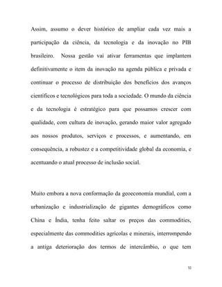 Assim, assumo o dever histórico de ampliar cada vez mais a

participação da ciência, da tecnologia e da inovação no PIB

brasileiro.   Nossa gestão vai ativar ferramentas que implantem

definitivamente o item da inovação na agenda pública e privada e

continuar o processo de distribuição dos benefícios dos avanços

científicos e tecnológicos para toda a sociedade. O mundo da ciência

e da tecnologia é estratégico para que possamos crescer com

qualidade, com cultura de inovação, gerando maior valor agregado

aos nossos produtos, serviços e processos, e aumentando, em

consequência, a robustez e a competitividade global da economia, e

acentuando o atual processo de inclusão social.




Muito embora a nova conformação da geoeconomia mundial, com a

urbanização e industrialização de gigantes demográficos como

China e Índia, tenha feito saltar os preços das commodities,

especialmente das commodities agrícolas e minerais, interrompendo

a antiga deterioração dos termos de intercâmbio, o que tem


                                                                  10
 