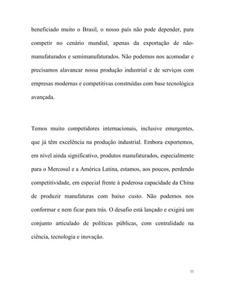 beneficiado muito o Brasil, o nosso país não pode depender, para

competir no cenário mundial, apenas da exportação de não-

manufaturados e semimanufaturados. Não podemos nos acomodar e

precisamos alavancar nossa produção industrial e de serviços com

empresas modernas e competitivas construídas com base tecnológica

avançada.




Temos muito competidores internacionais, inclusive emergentes,

que já têm excelência na produção industrial. Embora exportemos,

em nível ainda significativo, produtos manufaturados, especialmente

para o Mercosul e a América Latina, estamos, aos poucos, perdendo

competitividade, em especial frente à poderosa capacidade da China

de produzir manufaturas com baixo custo. Não podemos nos

conformar e nem ficar para trás. O desafio está lançado e exigirá um

conjunto articulado de políticas públicas, com centralidade na

ciência, tecnologia e inovação.




                                                                  11
 