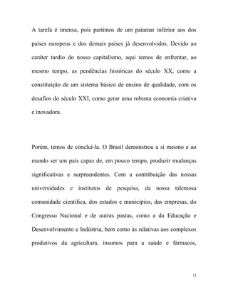 A tarefa é imensa, pois partimos de um patamar inferior aos dos

países europeus e dos demais países já desenvolvidos. Devido ao

caráter tardio do nosso capitalismo, aqui temos de enfrentar, ao

mesmo tempo, as pendências históricas do século XX, como a

constituição de um sistema básico de ensino de qualidade, com os

desafios do século XXI, como gerar uma robusta economia criativa

e inovadora.




Porém, temos de concluí-la. O Brasil demonstrou a si mesmo e ao

mundo ser um país capaz de, em pouco tempo, produzir mudanças

significativas e surpreendentes. Com a contribuição das nossas

universidades e institutos de pesquisa, da nossa talentosa

comunidade científica, dos estados e municípios, das empresas, do

Congresso Nacional e de outras pastas, como a da Educação e

Desenvolvimento e Indústria, bem como às relativas aos complexos

produtivos da agricultura, insumos para a saúde e fármacos,




                                                               12
 