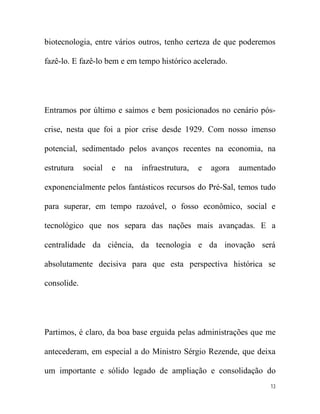 biotecnologia, entre vários outros, tenho certeza de que poderemos

fazê-lo. E fazê-lo bem e em tempo histórico acelerado.




Entramos por último e saímos e bem posicionados no cenário pós-

crise, nesta que foi a pior crise desde 1929. Com nosso imenso

potencial, sedimentado pelos avanços recentes na economia, na

estrutura    social   e   na   infraestrutura,   e   agora   aumentado

exponencialmente pelos fantásticos recursos do Pré-Sal, temos tudo

para superar, em tempo razoável, o fosso econômico, social e

tecnológico que nos separa das nações mais avançadas. E a

centralidade da ciência, da tecnologia e da inovação será

absolutamente decisiva para que esta perspectiva histórica se

consolide.




Partimos, é claro, da boa base erguida pelas administrações que me

antecederam, em especial a do Ministro Sérgio Rezende, que deixa

um importante e sólido legado de ampliação e consolidação do
                                                                    13
 
