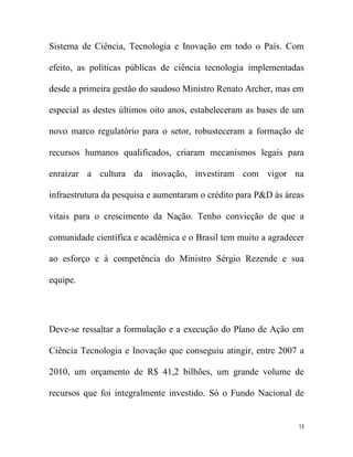 Sistema de Ciência, Tecnologia e Inovação em todo o País. Com

efeito, as políticas públicas de ciência tecnologia implementadas

desde a primeira gestão do saudoso Ministro Renato Archer, mas em

especial as destes últimos oito anos, estabeleceram as bases de um

novo marco regulatório para o setor, robusteceram a formação de

recursos humanos qualificados, criaram mecanismos legais para

enraizar a cultura da inovação, investiram com vigor na

infraestrutura da pesquisa e aumentaram o crédito para P&D às áreas

vitais para o crescimento da Nação. Tenho convicção de que a

comunidade científica e acadêmica e o Brasil tem muito a agradecer

ao esforço e à competência do Ministro Sérgio Rezende e sua

equipe.




Deve-se ressaltar a formulação e a execução do Plano de Ação em

Ciência Tecnologia e Inovação que conseguiu atingir, entre 2007 a

2010, um orçamento de R$ 41,2 bilhões, um grande volume de

recursos que foi integralmente investido. Só o Fundo Nacional de


                                                                 14
 