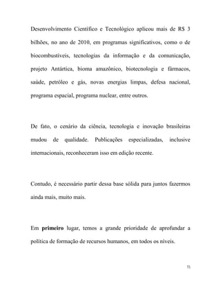 Desenvolvimento Científico e Tecnológico aplicou mais de R$ 3

bilhões, no ano de 2010, em programas significativos, como o de

biocombustíveis, tecnologias da informação e da comunicação,

projeto Antártica, bioma amazônico, biotecnologia e fármacos,

saúde, petróleo e gás, novas energias limpas, defesa nacional,

programa espacial, programa nuclear, entre outros.




De fato, o cenário da ciência, tecnologia e inovação brasileiras

mudou    de   qualidade.   Publicações   especializadas,   inclusive

internacionais, reconheceram isso em edição recente.




Contudo, é necessário partir dessa base sólida para juntos fazermos

ainda mais, muito mais.




Em primeiro lugar, temos a grande prioridade de aprofundar a

política de formação de recursos humanos, em todos os níveis.



                                                                  15
 