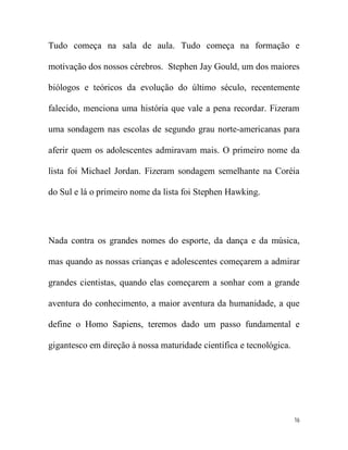 Tudo começa na sala de aula. Tudo começa na formação e

motivação dos nossos cérebros. Stephen Jay Gould, um dos maiores

biólogos e teóricos da evolução do último século, recentemente

falecido, menciona uma história que vale a pena recordar. Fizeram

uma sondagem nas escolas de segundo grau norte-americanas para

aferir quem os adolescentes admiravam mais. O primeiro nome da

lista foi Michael Jordan. Fizeram sondagem semelhante na Coréia

do Sul e lá o primeiro nome da lista foi Stephen Hawking.




Nada contra os grandes nomes do esporte, da dança e da música,

mas quando as nossas crianças e adolescentes começarem a admirar

grandes cientistas, quando elas começarem a sonhar com a grande

aventura do conhecimento, a maior aventura da humanidade, a que

define o Homo Sapiens, teremos dado um passo fundamental e

gigantesco em direção à nossa maturidade científica e tecnológica.




                                                                     16
 