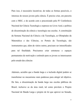 Para isso, é necessário incentivar, de todas as formas possíveis, o

interesse de nossos jovens pela ciência. É preciso criar, em parceria

com o MEC, e de acordo com o preconizado pela IV Conferência

Nacional de Ciência Tecnologia e expresso no Livro Azul, a política

de disseminação da ciência e tecnologia nas escolas. A constituição

da Semana Nacional da Ciência e da Tecnologia, as Olimpíadas da

Matemática e das Ciências, os Portais da Tecnologia, são

instrumentos que, além de vários outros, precisam ser intensificados

para tal finalidade. Precisamos criar estruturas e espaços

permanentes de motivação e estímulo para os jovens se interessarem

pelo estudo das ciências




Ademais, acredito que a banda larga e a inclusão digital podem se

transformar no mecanismo mais poderoso para atingir tal objetivo.

De fato, a disseminação da banda larga nas escolas públicas do

Brasil, inclusive as da área rural, tal como prevêem o Projeto

Nacional de Banda Larga e projeto de lei que aprovei no Senado,


                                                                   17
 