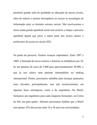 permitirá grande salto de qualidade na educação de nossos jovens,

além de reduzir a enorme discrepância no acesso às tecnologias de

informação entre os distintos estratos sociais. Não resolveremos o

nosso ainda grande apartheid social sem resolver o iníquo e perverso

apartheid digital que priva a maior parte dos nossos alunos e

professores do acesso ao século XXI.




Na ponta do processo, fizemos avanços importantes. Entre 1987 e

2009, a formação de novos mestres e doutores se multiplicou por 10,

de um patamar de cerca de 5.000 para aproximadamente 50.000, o

que já nos coloca num patamar intermediário no ranking

internacional. Porém, precisamos trabalhar para alcançar patamares

mais elevados, principalmente, mas não exclusivamente, em

algumas áreas estratégicas, como a da engenharia. No Brasil,

formamos um engenheiro para cada cinqüenta formandos, na Coréia

do Sul, um para quatro. Ademais precisamos lembrar que o Brasil

tem apenas 14% dos jovens entre 18 e 24 anos nas universidades.


                                                                  18
 