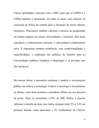 Vamos aprofundar a parceria com o MEC para que a CAPES e o

CNPQ ampliem e aumentem, em todas as áreas, seus esforços na

concessão de bolsas de estudos para a formação de novos talentos

brasileiros. Precisamos também valorizar a carreira do pesquisador

em tempo integral em nossas universidades e institutos. Não basta

reproduzir o conhecimento existente, é vital produzir conhecimento

novo. É importante também estabelecer, com condicionalidades e

especificidades, a ampliação das políticas de fomento para as

Universidades públicas Estaduais e Municipais e as privadas sem

fins lucrativos.




Da mesma forma, é necessário continuar a ampliar o investimento

público em ciência e tecnologia. Ciência e tecnologia é investimento

no futuro, como bem acentuou a presidenta Dilma em seu discurso

de posse. Hoje, já investimos 1,25% do PIB. Porém, é preciso

enfrentar o desafio de fazer esse índice alcançar entre 2% e 2.5% na

próxima década, como preconiza a IV Conferência da Ciência,


                                                                  19
 