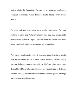 amiga Maria da Conceição Tavares, e os saudosos professores

Florestan Fernandes, Celso Furtado, Paulo Freire, entre muitos

outros.




Foi essa trajetória que construiu a minha identidade. Por isso,

costumava dizer que “estava” senador, mas que era, na realidade,

economista e professor. Agora, “estarei” ministro, sendo, com muita

honra e acima de tudo, um educador e um economista.




Pois bem, recentemente voltei à academia para defender a minha

tese de doutorado na UNICAMP. Neste trabalho, sustento que o

governo Lula representou uma inflexão histórica e lançou as bases

de um Novo Desenvolvimentismo, um novo padrão que se distingue

tanto do período neoliberal imediatamente anterior quanto do antigo

nacional-desenvolvimentismo.




                                                                  2
 