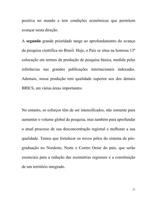 positiva no mundo e tem condições econômicas que permitem

avançar nesta direção.

A segunda grande prioridade tange ao aprofundamento do avanço

da pesquisa científica no Brasil. Hoje, o País se situa na honrosa 13º

colocação em termos de produção de pesquisa básica, medida pelas

referências nas grandes publicações internacionais indexadas.

Ademais, nossa produção tem qualidade superior aos dos demais

BRICS, em várias áreas importantes.




No entanto, os esforços têm de ser intensificados, não somente para

aumentar o volume global da pesquisa, mas também para aprofundar

o atual processo de sua desconcentração regional e melhorar a sua

qualidade. Temos que fortalecer os novos pólos do sistema de pós-

graduação no Nordeste, Norte e Centro Oeste do país, que serão

essenciais para a redução das assimetrias regionais e a constituição

de um território integrado.




                                                                    21
 