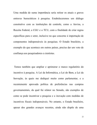 Uma medida de suma importância seria retirar os atuais e graves

entraves burocráticos à pesquisa. Estabeleceremos um diálogo

construtivo com as instituições de controle, como a Anvisa, a

Receita Federal, a CGU e o TCU, com a finalidade de criar regras

específicas para o setor, inclusive no que concerne à importação de

componentes indispensáveis às pesquisas. O Estado brasileiro, a

exemplo do que acontece em outros países, precisa dar um voto de

confiança aos pesquisadores e cientistas.




Temos também que ampliar e aprimorar o marco regulatório do

incentivo à pesquisa. A Lei da Informática, a Lei do Bem, a Lei da

Inovação, às quais me dediquei muito como parlamentar, e a

recentemente aprovada política de preferências nas compras

governamentais, da qual fui relator no Senado, são exemplos de

como se pode incentivar a pesquisa e a inovação com medidas de

incentivos fiscais indispensáveis. No entanto, o Estado brasileiro,

apesar dos grandes avanços recentes, ainda não dispõe de uma


                                                                 22
 